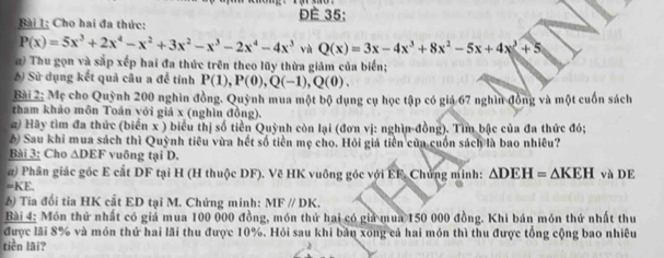 ĐÉ 35: 
Bài 1: Cho hai đa thức:
P(x)=5x^3+2x^4-x^2+3x^2-x^3-2x^4-4x^3 vù Q(x)=3x-4x^3+8x^2-5x+4x+5
a) Thu gọn và sắp xếp hai đa thức trên theo lũy thừa giảm của biển; 
6) Sử dụng kết quả câu a để tính P(1), P(0), Q(-1), Q(0). 
Bài 2: Mẹ cho Quỳnh 200 nghìn đồng. Quỳnh mua một bộ dụng cụ học tập có giá 67 nghìn đồng và một cuốn sách 
tham khảo môn Toán với giá x (nghìn đồng). 
z) Hãy tìm đa thức (biển x ) biểu thị số tiền Quỳnh còn lại (đơn vị: nghìn-đồng). Tìm bậc của đa thức đó; 
6) Sau khi mua sách thì Quỳnh tiêu vừa hết số tiền mẹ cho. Hỏi giá tiền của cuốn sách là bao nhiêu? 
Bài 3: Cho △ DEF vuông tại D. 
a) Phân giác góc E cắt DF tại H (H thuộc DF). Vẽ HK vuông góc với EF. Chứng minh: △ DEH=△ KEH và DE
=2 E, 
6) Tia đối tia HK cắt ED tại M. Chứng minh: MFparallel DK. 
Bài 4: Món thứ nhất có giá mua 100 000 đồng, món thứ hai có giả mua 150 000 đồng. Khi bán món thứ nhất thu 
được lãi 8% và món thứ hai lãi thu được 10%. Hỏi sau khi bản xong cả hai món thì thu được tổng cộng bao nhiêu 
tiền lãi?