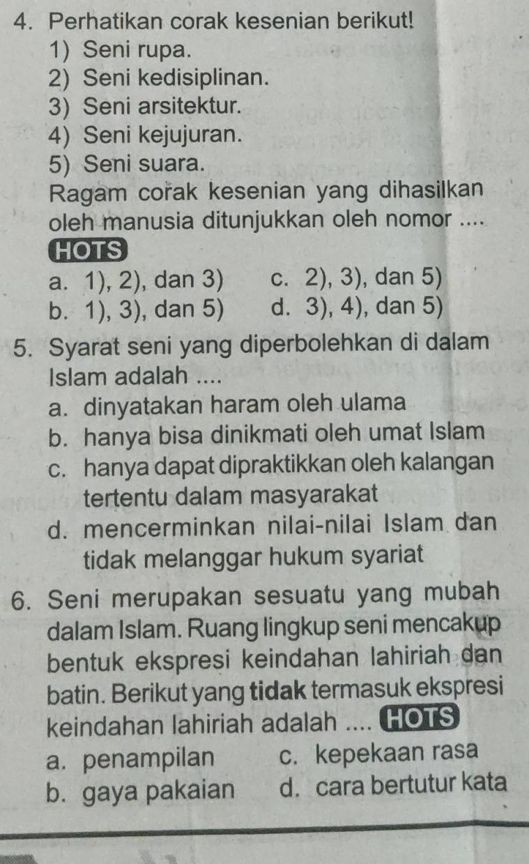 Perhatikan corak kesenian berikut!
1) Seni rupa.
2) Seni kedisiplinan.
3) Seni arsitektur.
4) Seni kejujuran.
5) Seni suara.
Ragam corak kesenian yang dihasilkan
oleh manusia ditunjukkan oleh nomor ....
HOTS
a. 1),2) , dan 3) C. 2),3) , dan 5)
b. 1),3) , dan 5) d. 3),4) , dan 5)
5. Syarat seni yang diperbolehkan di dalam
Islam adalah ....
a. dinyatakan haram oleh ulama
b. hanya bisa dinikmati oleh umat Islam
c. hanya dapat dipraktikkan oleh kalangan
tertentu dalam masyarakat
d. mencerminkan nilai-nilai Islam dan
tidak melanggar hukum syariat
6. Seni merupakan sesuatu yang mubah
dalam Islam. Ruang lingkup seni mencakup
bentuk ekspresi keindahan lahiriah dan
batin. Berikut yang tidak termasuk ekspresi
keindahan lahiriah adalah .... HOTS
a. penampilan c. kepekaan rasa
b. gaya pakaian d. cara bertutur kata