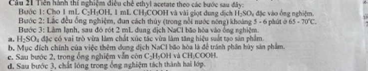 Cầu 21 Tiền hành thí nghiệm điều chê ethyl acetate theo các bước sau đây: 
Bước 1: Cho 1 mL C_2H_5OH.1mLCH_3COO H và vài giọt dung dịch H_2SO_4 d5c vào ổng nghiệm. 
Bước 2: Lắc đều ống nghiệm, đun cách thủy (trong nổi nước nóng) khoảng 5 - 6 phút ở 65-70°C. 
Bước 3: Làm lạnh, sau đó rót 2 mL dung địch NaCl bão hòa vào ống nghiệm. 
。 H_2SO_4 đặc có vai trò vừa làm chất xúc tác vừa làm tăng hiệu suất tạo sản phẩm. 
b. Mục đích chính của việc thêm dung địch NaCl bão hòa là để tránh phân hủy sản phẩm. 
c. Sau bước 2, trong ống nghiệm vẫn còn C_2H_5OH và CH₃COOH, 
d. Sau bước 3, chất lóng trong ống nghiệm tách thành hai lớp.