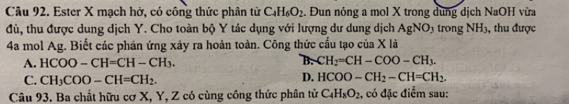 Ester X mạch hở, có công thức phân từ C_4H_6O_2. Đun nóng a mol X trong dung dịch NaOH vừa
đủ, thu được dung dịch Y. Cho toàn bộ Y tác dụng với lượng dư dung dịch AgNO_3 trong NH_3 ,, thu được
4a mol Ag. Biết các phán ứng xảy ra hoàn toàn. Công thức cấu tạo của X là
A. HCOO-CH=CH-CH_3. B. CH_2=CH-COO-CH_3.
C. CH_3COO-CH=CH_2. D. HCOO-CH_2-CH=CH_2. 
Câu 93. Ba chất hữu cơ X, Y, Z có cùng công thức phân từ C_4H_8O_2 , có đặc điểm sau: