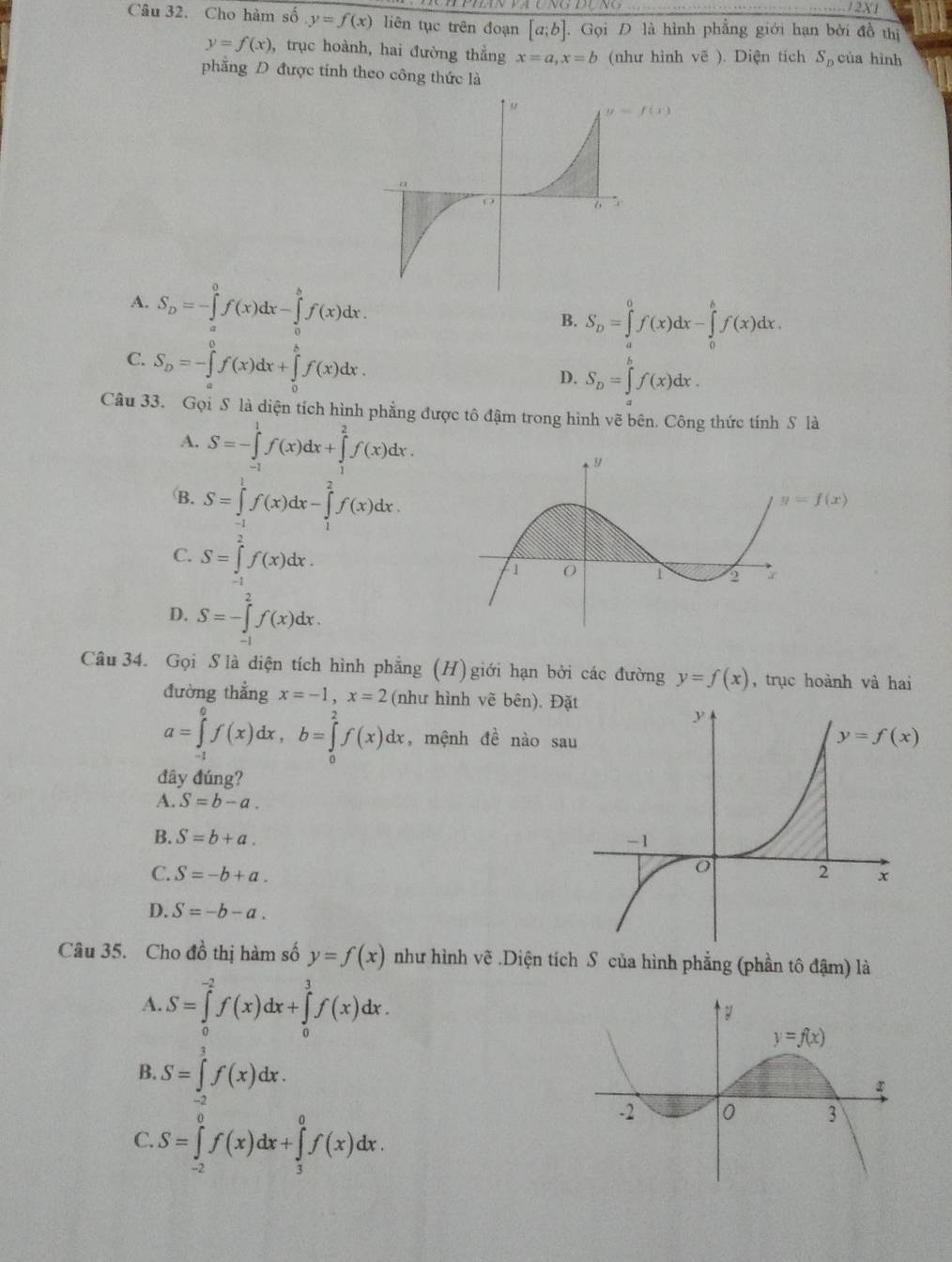 12X1
Câu 32. Cho hàm số y=f(x) liên tục trên đoạn [a;b].Gọi D là hình phẳng giới hạn bởi đồ thị
y=f(x) , trục hoành, hai đường thẳng x=a,x=b (như hình vẽ ). Diện tích S_D của hình
phẳng D được tính theo công thức là
A. S_D=-∈tlimits _a^(0f(x)dx-∈tlimits _0^bf(x)dx.
B. S_D)=∈tlimits _a^(0f(x)dx-∈tlimits _0^bf(x)dx.
C. S_D)=-∈tlimits _a^(0f(x)dx+∈tlimits _0^bf(x)dx.
D. S_D)=∈tlimits _a^(bf(x)dx.
Câu 33. Gọi S là diện tích hình phẳng được tô đậm trong hình vẽ bên. Công thức tính S là
A. S=-∈tlimits _(-1)^1f(x)dx+∈tlimits _1^2f(x)dx.
B. S=∈tlimits _(-1)^1f(x)dx-∈tlimits _1^2f(x)dx.
y=f(x)
C. S=∈tlimits _1^2f(x)dx.
D. S=-∈tlimits _(-1)^2f(x)dx.
Câu 34. Gọi S là diện tích hình phẳng (H) giới hạn bởi các đường y=f(x) , trục hoành và hai
đường thẳng x=-1,x=2 (như hình vẽ bên). Đặt
a=∈tlimits _(-1)^0f(x)dx,b=∈tlimits _0^2f(x)dx , mệnh đề nào sa
đây đúng?
A. S=b-a.
B. S=b+a.
C. S=-b+a.
D. S=-b-a.
Câu 35. Cho dhat o)_o thị hàm số y=f(x) như hình vẽ .Diện tích S của hình phẳng (phần tô đậm) là
A. S=∈tlimits _0^(-2)f(x)dx+∈tlimits _0^3f(x)dx.
B. S=∈tlimits _(-2)^3f(x)dx.
C. S=∈tlimits _(-2)^0f(x)dx+∈tlimits _3^0f(x)dx.