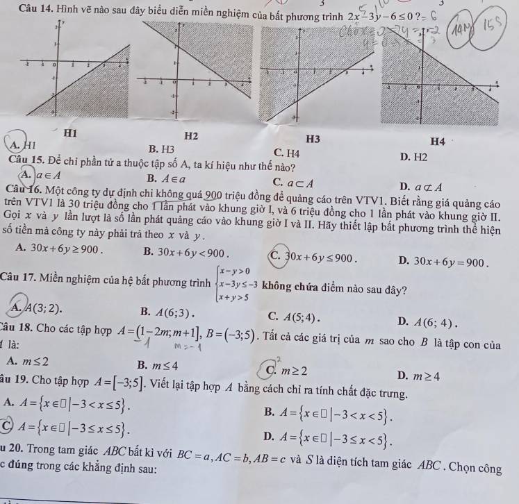 Hình vẽ nào sau đây biểu diễn miền nghiệm của bất phương trình 2x-3y-6≤ 0

H1
H2
H3
H4
A. H1 B. H3 C. H4
D. H2
Câu 15. Để chỉ phần tử a thuộc tập số A, ta kí hiệu như thế nào?
A. a∈ A
B. A∈ a C. a⊂ A D. anot ⊂ A
Câu 16. Một công ty dự định chi không quá 900 triệu đồng để quảng cáo trên VTV1. Biết rằng giá quảng cáo
trên VTV1 là 30 triệu đồng cho 1 lần phát vào khung giờ I, và 6 triệu đồng cho 1 lần phát vào khung giờ II.
Gọi x và y lần lượt là số lần phát quảng cáo vào khung giờ I và II. Hãy thiết lập bất phương trình thể hiện
số tiền mà công ty này phải trả theo x và y .
A. 30x+6y≥ 900. B. 30x+6y<900. C. 30x+6y≤ 900. D. 30x+6y=900.
Câu 17. Miền nghiệm của hệ bất phương trình beginarrayl x-y>0 x-3y≤ -3 x+y>5endarray. không chứa điểm nào sau đây?
A. A(3;2). B. A(6;3). C. A(5;4). D. A(6;4).
Câu 18. Cho các tập hợp A=(1-2m;m+1],B=(-3;5). Tất cả các giá trị của m sao cho B là tập con của
1 là:
2
A. m≤ 2 B. m≤ 4 C. m≥ 2 D. m≥ 4
âu 19. Cho tập hợp A=[-3;5]. Viết lại tập hợp A bằng cách chỉ ra tính chất đặc trưng.
A. A= x∈ □ |-3
B. A= x∈ □ |-3
C A= x∈ □ |-3≤ x≤ 5 .
D. A= x∈ □ |-3≤ x<5 .
u 20. Trong tam giác ABC bất kì với BC=a,AC=b,AB=c và S là diện tích tam giác ABC . Chọn công
c đúng trong các khẳng định sau: