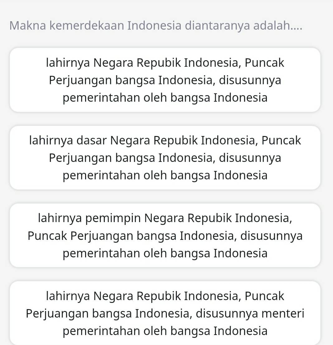 Makna kemerdekaan Indonesia diantaranya adalah....
lahirnya Negara Repubik Indonesia, Puncak
Perjuangan bangsa Indonesia, disusunnya
pemerintahan oleh bangsa Indonesia
lahirnya dasar Negara Repubik Indonesia, Puncak
Perjuangan bangsa Indonesia, disusunnya
pemerintahan oleh bangsa Indonesia
lahirnya pemimpin Negara Repubik Indonesia,
Puncak Perjuangan bangsa Indonesia, disusunnya
pemerintahan oleh bangsa Indonesia
lahirnya Negara Repubik Indonesia, Puncak
Perjuangan bangsa Indonesia, disusunnya menteri
pemerintahan oleh bangsa Indonesia