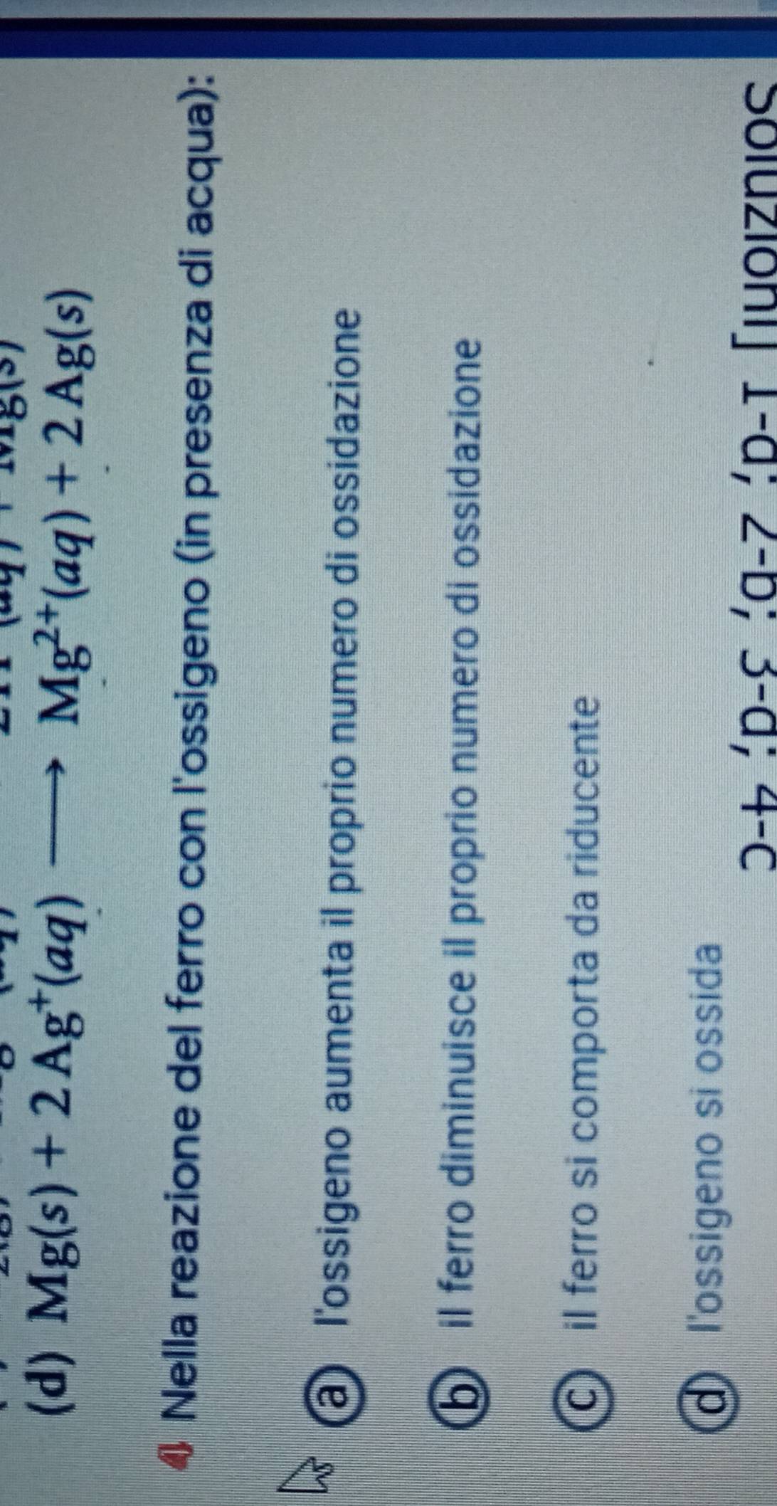 Mg(s)+2Ag^+(aq)to Mg^(2+)(aq)+2Ag(s)
Nella reazione del ferro con l'ossigeno (in presenza di acqua):
a l'ossigeno aumenta il proprio numero di ossidazione
il ferro diminuisce il proprio numero di ossidazione
c il ferro si comporta da riducente
d l'ossigeno si ossida
D-t', D-C', a-7', D-T Tuoiznios