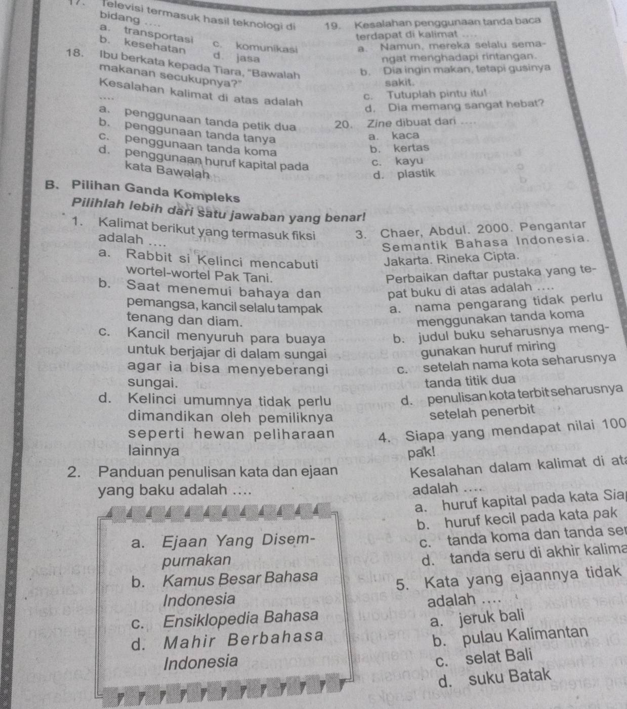 Televisi termasuk hasil teknologi di 19. Kesalahan penggunaan tanda baca
bidang ....
a. transportasi
terdapat di kalimat
b. kesehatan a. Namun, mereka selalu sema-
c. komunikasi
d. jasa ngat menghadapi rintangan.
18. Ibu berkata kepada Tiara, "Bawalah
b. Dia ingin makan, tetapi gusinya
makanan secukupnya?"
sakit.
Kesalahan kalimat di atas adalah
c. Tutuplah pintu itu!
d. Dia memang sangat hebat?
a. penggunaan tanda petik dua 20. Zine dibuat dari …
b. penggunaan tanda tanya
a. kaca
c. penggunaan tanda koma
b. kertas
d. penggunaan huruf kapital pada
c. kayu
kata Bawalah
d. plastik
B、 Pilihan Ganda Kompleks
Pilihlah lebih dari satu jawaban yang benar!
1. Kalimat berikut yang termasuk fiksi 3. Chaer, Abdul. 2000. Pengantar
adalah …..
Semantik Bahasa Indonesia.
a. Rabbit si Kelinci mencabuti
Jakarta. Rineka Cipta.
wortel-wortel Pak Tani. Perbaikan daftar pustaka yang te-
b. Saat menemui bahaya dan pat buku di atas adalah ...
pemangsa, kancil selalu tampak
a. nama pengarang tidak perlu
tenang dan diam. menggunakan tanda koma
c. Kancil menyuruh para buaya
b. judul buku seharusnya meng-
untuk berjajar di dalam sungai
gunakan huruf miring
agar ia bisa menyeberangi
c. setelah nama kota seharusnya
sungai. tanda titik dua
d. Kelinci umumnya tidak perlu
d. penulisan kota terbit seharusnya
dimandikan oleh pemiliknya
setelah penerbit
seperti hewan peliharaan 4. Siapa yang mendapat nilai 100
lainnya pak!
2. Panduan penulisan kata dan ejaan
Kesalahan dalam kalimat di at
yang baku adalah .... adalah …
a. huruf kapital pada kata Sia
b. huruf kecil pada kata pak
a. Ejaan Yang Disem-
c. tanda koma dan tanda se
purnakan
d. tanda seru di akhir kalima
b. Kamus Besar Bahasa
Indonesia 5. Kata yang ejaannya tidak
adalah ....
c. Ensiklopedia Bahasa
d. Mahir Berbahasa a. jeruk bali
b. pulau Kalimantan
Indonesia
c. selat Bali
d. suku Batak