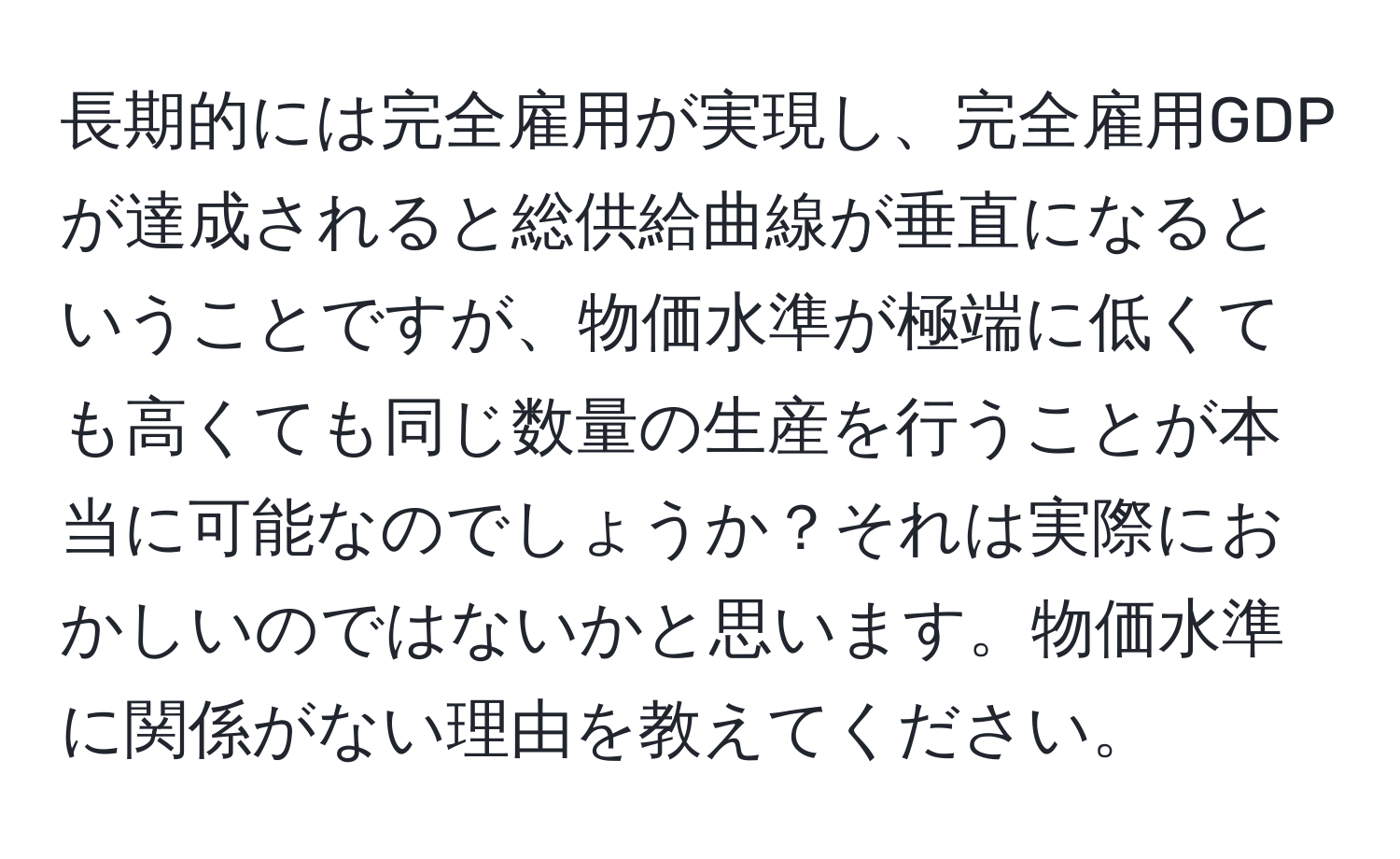 長期的には完全雇用が実現し、完全雇用GDPが達成されると総供給曲線が垂直になるということですが、物価水準が極端に低くても高くても同じ数量の生産を行うことが本当に可能なのでしょうか？それは実際におかしいのではないかと思います。物価水準に関係がない理由を教えてください。