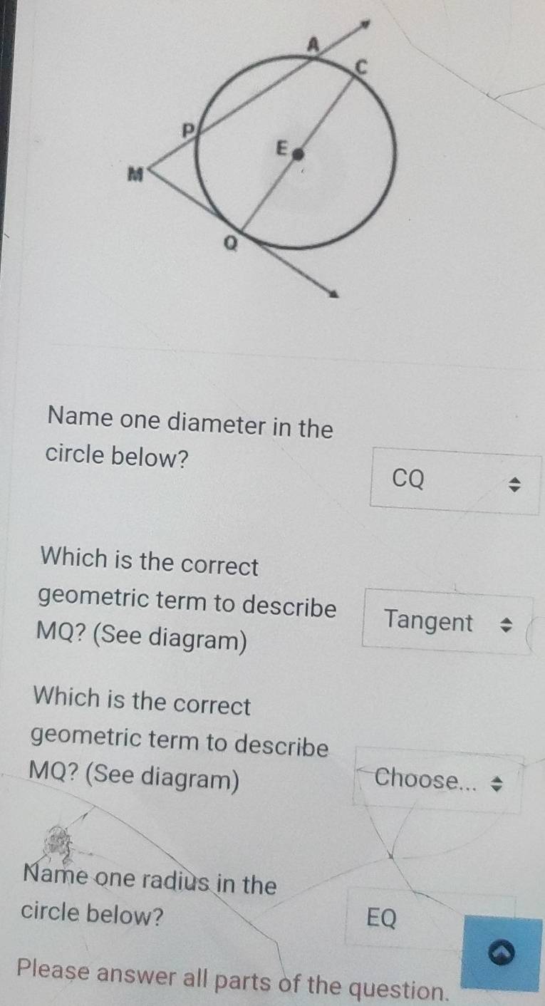 Name one diameter in the
circle below?
CQ
Which is the correct
geometric term to describe Tangent
MQ? (See diagram)
Which is the correct
geometric term to describe
MQ? (See diagram) Choose...
Name one radius in the
circle below? EQ
Please answer all parts of the question.