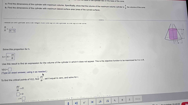a cylinder lies on the base of the cone. 
a. Find the dimensions of the cylinder with maximum volume. Specifically, show that the volume of the maximum-volume cylinder is  4/9  the volume of the cone. 
b. Find the dimensions of the cylinder with maximum lateral surface area (area of the curved surface). 
rauus ut te cysuer and t hegnun te wy ut the cy ue s te wp u se wne.
 R/H = r/|H-h| 
Solve this proportion for h.
h=boxed H- rH/R 
Use this result to find an expression for the volume of the cylinder in which h does not appear. This is the objective function to be maximized for 0 s r s R.
v(r)=□
(Type an exact answer, using π as needed.) 
To find the critical points of V(r) find  dV/dr  , set it equal to zero, and solve for r.
 dV/dr =0
□ =0
r=□ Mors
8 π /5  □° |s| sqrt(□ ) sqrt [4sqrt(8) 0. π +