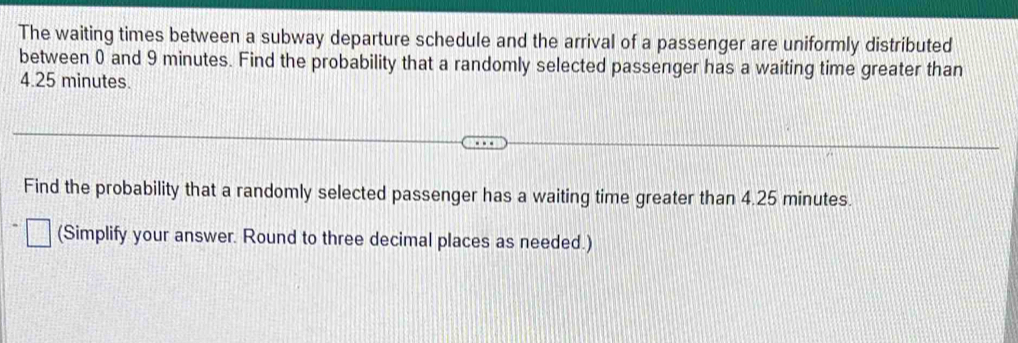 The waiting times between a subway departure schedule and the arrival of a passenger are uniformly distributed 
between 0 and 9 minutes. Find the probability that a randomly selected passenger has a waiting time greater than
4.25 minutes. 
Find the probability that a randomly selected passenger has a waiting time greater than 4.25 minutes. 
(Simplify your answer. Round to three decimal places as needed.)