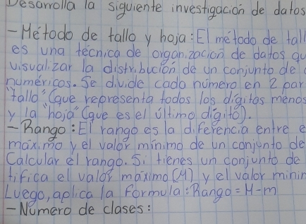 Desarrolla la siquiente investigacion de datos 
-Heto do de tallo y hoja: EI metodo de tall 
es una tecnica de organ 2acion de datos qo 
visual zar la distv,bucion de un conjunto de 
numericas. Se divide cado numero en 2 par 
fallo' Caue representa todos las digitos menos 
y la`hoia Gque esel oltimo digito). 
Rango: EI rango as a diferencia entre e 
maximo yel valor mínimo de un conjunto de 
Calcular dl rango. 5: fienes un conjunto do 
fifica el valor maximo (M) yel valor minin 
Luego, aplica la formula "Rango =14-m
- Nomero de clases: