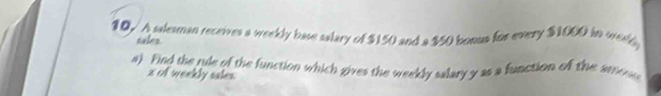 10√ A salesman receives a weekly base salary of $150 and a $50 bonus for every $1000 in weeld 
tales. 
a) Find the rule of the function which gives the weekly salary y as a function of the amoe
z of weekly sales.