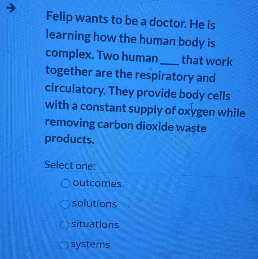 Felip wants to be a doctor. He is
learning how the human body is
complex. Two human _that work
together are the respiratory and
circulatory. They provide body cells
with a constant supply of oxygen while
removing carbon dioxide waste
products.
Select one:
outcomes
solutions
situations
systems