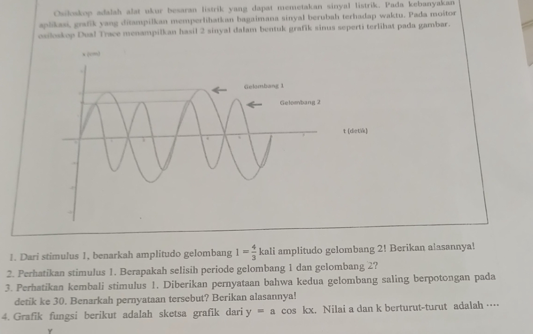 Osiloskop adalah alat ukur besaran listrik yang dapat memetakan sinyal listrik. Pada kebanyakan 
aplikasi, grafik yang ditampilkan memperlihatkan bagaimana sinyal berubah terhadap waktu. Pada moitor 
oxioskop Dual Trace menampilkan hasil 2 sinyal dalam bentuk grafik sinus seperti terlihat pada gambar. 
1. Dari stimulus 1, benarkah amplitudo gelombang 1= 4/3 kali amplitudo gelombang 2! Berikan alasannya! 
2. Perhatikan stimulus 1. Berapakah selisih periode gelombang 1 dan gelombang 2? 
3. Perhatikan kembali stimulus 1. Diberikan pernyataan bahwa kedua gelombang saling berpotongan pada 
detik ke 30. Benarkah pernyataan tersebut? Berikan alasannya! 
4. Grafik fungsi berikut adalah sketsa grafik dari y=a co S kx. Nilai a dan k berturut-turut adalah …
Y