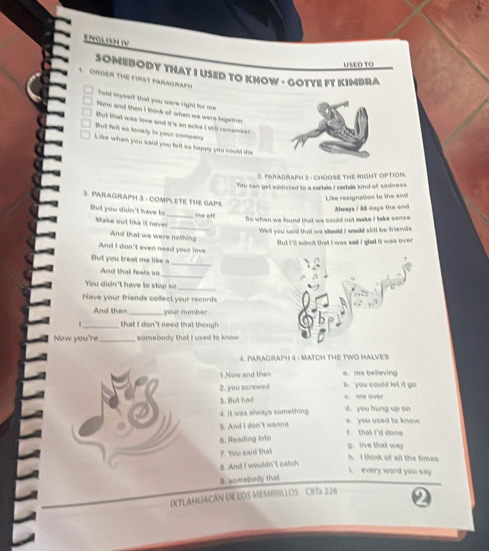 ENGLISH IV
USED TO
SOMEBODY THAT I USED TO KNOW - GOTYE FT KIMBRA
1. ORDER THE FIRST PARAGRAPH
Told myself that you were right for me
Now and then I think of when we were together
But that was love and it's an ache l still remember 
But felt so lonely in your company
Like when you said you felt so happy you could die 
2. PARAGRAPH 2 - CHOOSE THE RIGHT OPTION.
You can get addicted to a curtain / certain kind of sadness
Like resignation to the end
3. PARAGRAPH 3 - COMPLETE THE GAPS
Always / All days the end
But you didn't have to_ me off
So when we found that we could not make / take sense
Make out like it never
_
Well you said that we shoult ? would still be friends
And that we were nothing
But I'll admit that I was sad / glad it was over
And I don't even need your love
But you treat me like a_
And that feels so
_
You didn't have to stop so_
Have your friends collect your records
And then_ your number
1_ that I don't need that though
Now you're _somebody that I used to know
. PARAGRAPH 4 - MATCH THE TWO HALVES
1.Now and then a. me believing
2. you screwed b. you could let it go
3. But had c. me over
4. it was always something d. you hung up on
5. And I don't wanna e. you used to know
f. that I'd done
6. Reading into
g. live that way
7. You said that
h. I think of all the times
B. And I wouldn't eatch
i. every word you say 
9. somebody that
IXTLAHUACÁN DE LOS MEMBRILLOS CBTa 228