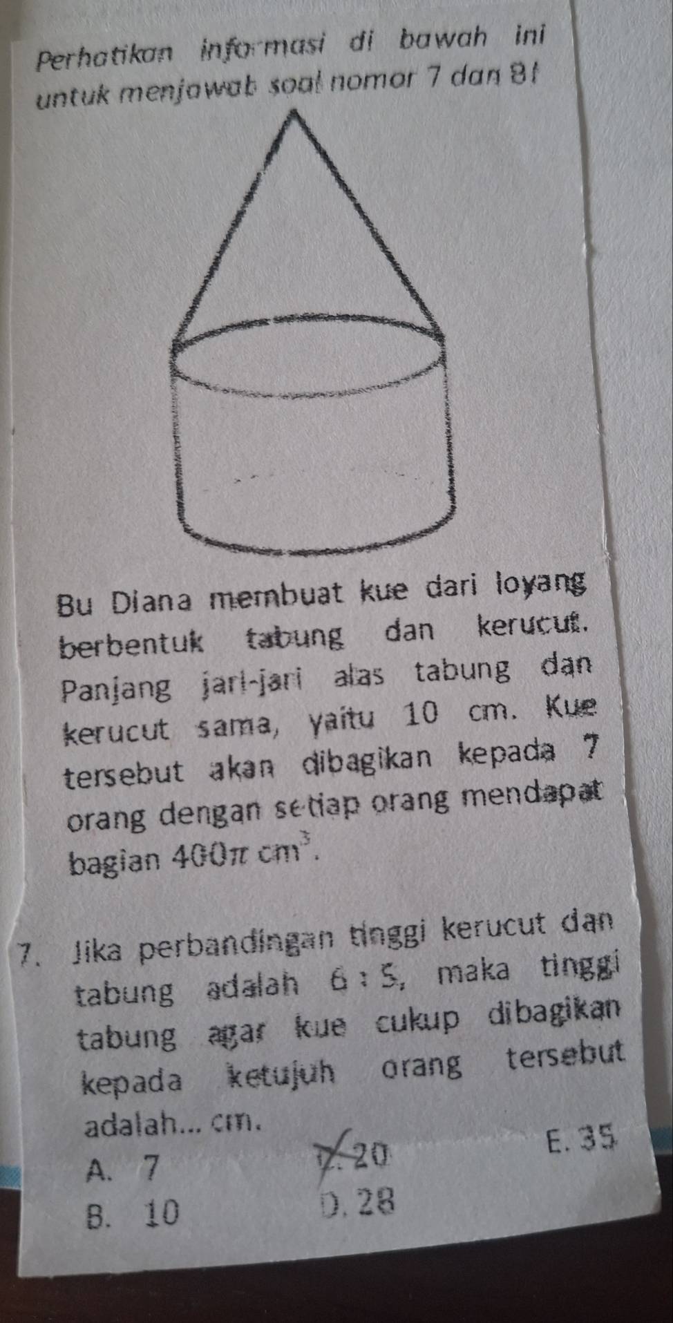 Perhatikan informasi di bawah ini
untuk mnjawab soal nomor 7 dan 8
Bu Diana membuat kue dari loyang
berbentuk tabung dan kerucut.
Panjang jari-jari alas tabung dan
kerucut sama, yaitu 10 cm. Kue
tersebut akan dibagikan kepada 7
orang dengan setiap orang mendapat .
bagian 400π cm^3. 
7. Jika perbandingan tinggi kerucut dan
tabung adalah 6:5 , maka tinggi 
tabung agar kue cukup dibagikan 
kepada ketujuh orang tersebut 
adalah... cm.
A. 7 7. 20 E. 35
B. 10 D. 28