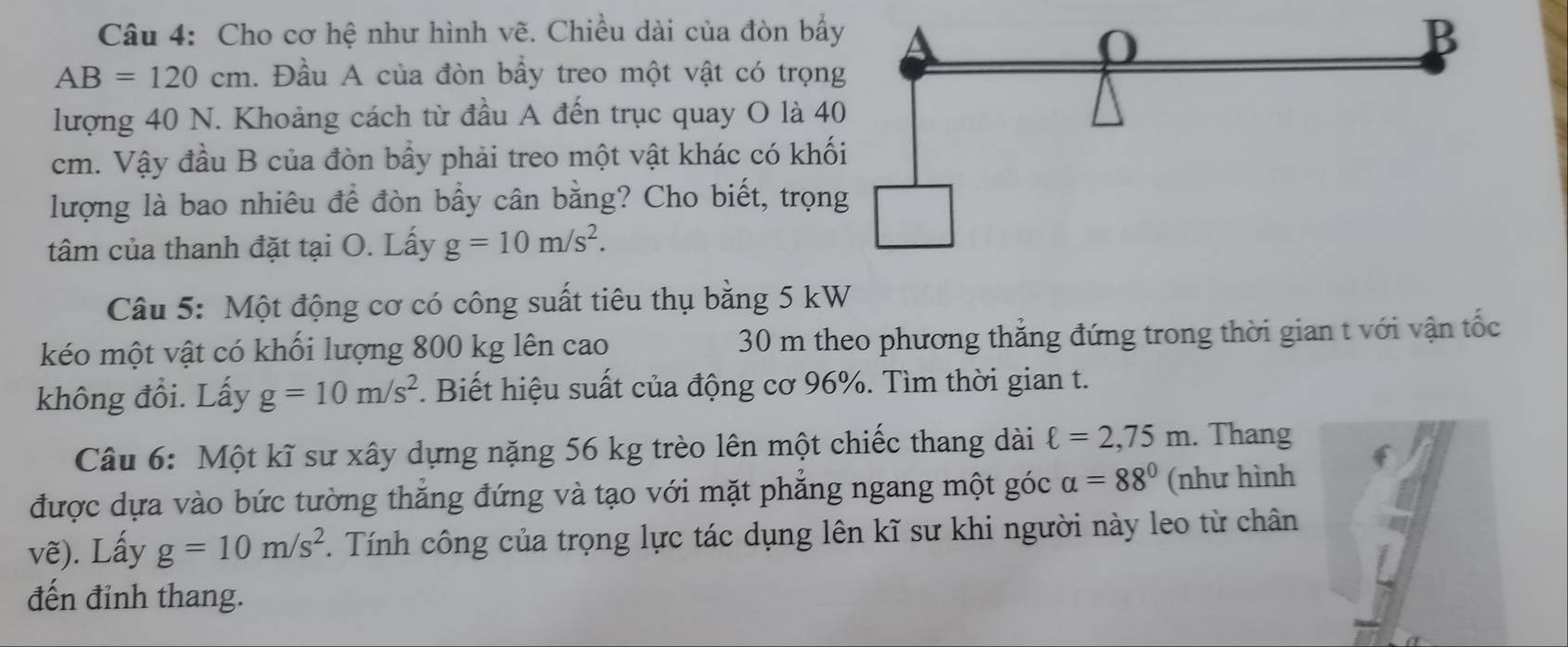 Cho cơ hệ như hình vẽ. Chiều dài của đòn bẩ
AB=120cm. Đầu A của đòn bầy treo một vật có trọn 
lượng 40 N. Khoảng cách từ đầu A đến trục quay O là 4
cm. Vậy đầu B của đòn bầy phải treo một vật khác có khố 
lượng là bao nhiêu để đòn bẩy cân bằng? Cho biết, trọn 
tâm của thanh đặt tại O. Lấy g=10m/s^2. 
Câu 5: Một động cơ có công suất tiêu thụ bằng 5 kW
kéo một vật có khối lượng 800 kg lên cao 30 m theo phương thẳng đứng trong thời gian t với vận tốc 
không đổi. Lấy g=10m/s^2. Biết hiệu suất của động cơ 96%. Tìm thời gian t. 
Câu 6: Một kĩ sư xây dựng nặng 56 kg trèo lên một chiếc thang dài ell =2,75m. Thang 
được dựa vào bức tường thắng đứng và tạo với mặt phẳng ngang một góc alpha =88° (như hình 
vẽ). Lấy g=10m/s^2. Tính công của trọng lực tác dụng lên kĩ sư khi người này leo từ chân 
đến đỉnh thang.