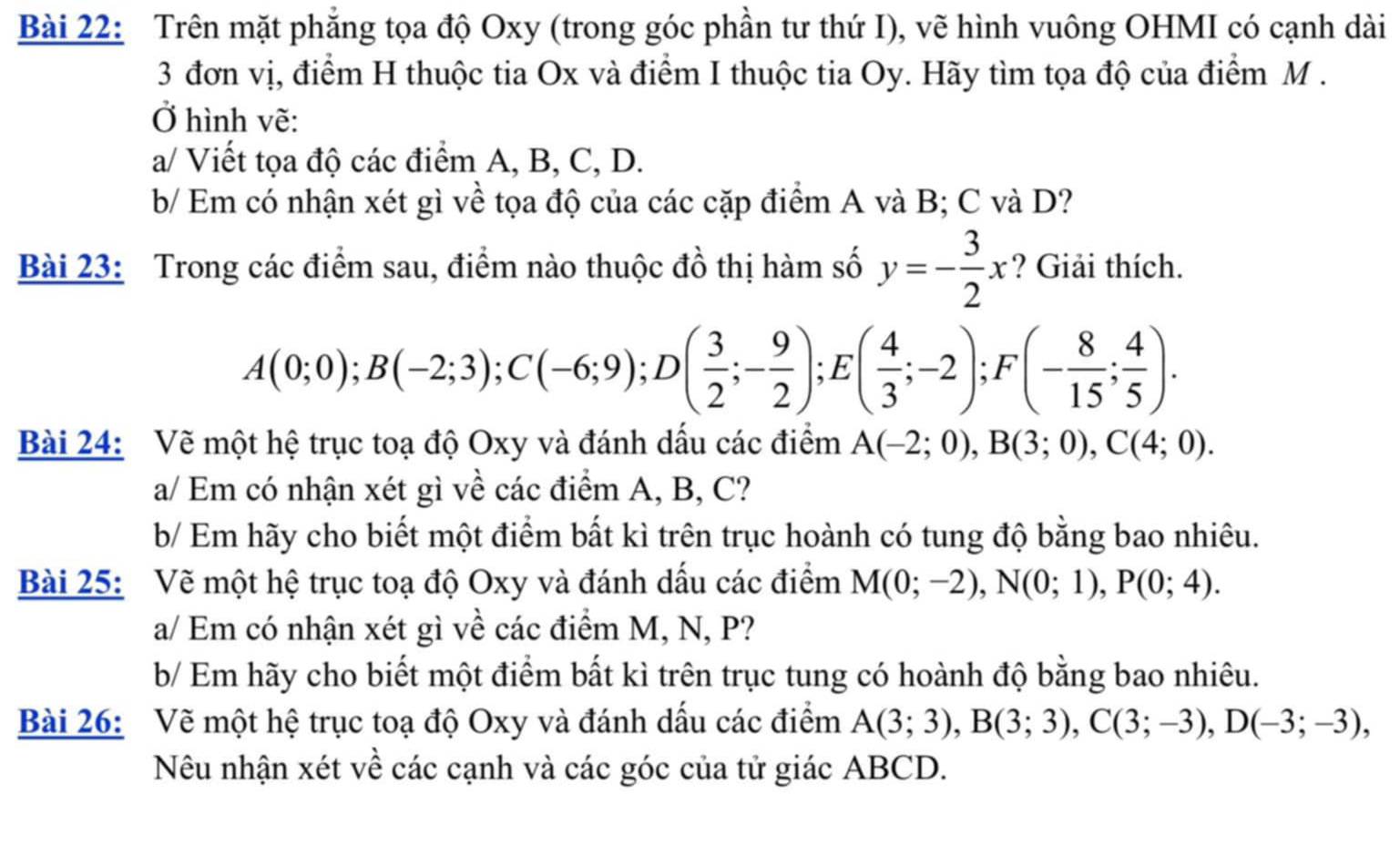 Trên mặt phẳng tọa độ Oxy (trong góc phần tư thứ I), vẽ hình vuông OHMI có cạnh dài
3 đơn vị, điểm H thuộc tia Ox và điểm I thuộc tia Oy. Hãy tìm tọa độ của điểm M .
Ở hình vẽ:
a/ Viết tọa độ các điểm A, B, C, D.
b/ Em có nhận xét gì về tọa độ của các cặp điểm A và B; C và D?
Bài 23: Trong các điểm sau, điểm nào thuộc đồ thị hàm số y=- 3/2 x ? Giải thích.
A(0;0);B(-2;3);C(-6;9);D( 3/2 ;- 9/2 );E( 4/3 ;-2); F (- 8/15 ; 4/5 ).
Bài 24: Vẽ một hệ trục toạ độ Oxy và đánh dấu các điểm A(-2;0),B(3;0),C(4;0).
a/ Em có nhận xét gì về các điểm A, B, C?
b/ Em hãy cho biết một điểm bất kì trên trục hoành có tung độ bằng bao nhiêu.
Bài 25: Vẽ một hệ trục toạ độ Oxy và đánh dấu các điểm M(0;-2),N(0;1),P(0;4).
a/ Em có nhận xét gì về các điểm M, N, P?
b/ Em hãy cho biết một điểm bất kì trên trục tung có hoành độ bằng bao nhiêu.
Bài 26: Vẽ một hệ trục toạ độ Oxy và đánh dấu các điểm A(3;3),B(3;3),C(3;-3),D(-3;-3),
Nêu nhận xét về các cạnh và các góc của tử giác ABCD.