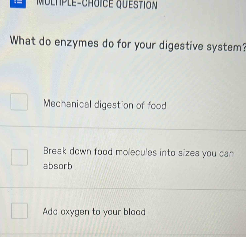 MULTPLE-CHOICE QUESTION
What do enzymes do for your digestive system?
Mechanical digestion of food
Break down food molecules into sizes you can
absorb
Add oxygen to your blood