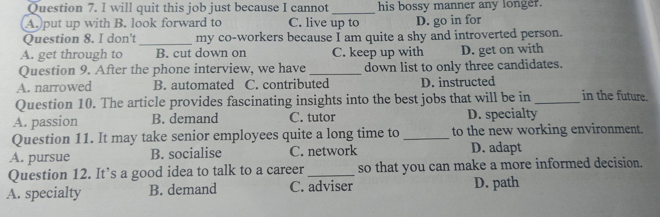 will quit this job just because I cannot _his bossy manner any longer.
A.)put up with B. look forward to C. live up to
D. go in for
Question 8. I don't_ my co-workers because I am quite a shy and introverted person.
A. get through to B. cut down on C. keep up with
D. get on with
Question 9. After the phone interview, we have down list to only three candidates.
A. narrowed B. automated C. contributed D. instructed
Question 10. The article provides fascinating insights into the best jobs that will be in_
in the future.
A. passion
B. demand C. tutor D. specialty
Question 11. It may take senior employees quite a long time to _to the new working environment.
A. pursue B. socialise C. network D. adapt
Question 12. It’s a good idea to talk to a career _so that you can make a more informed decision.
A. specialty B. demand
C. adviser D. path