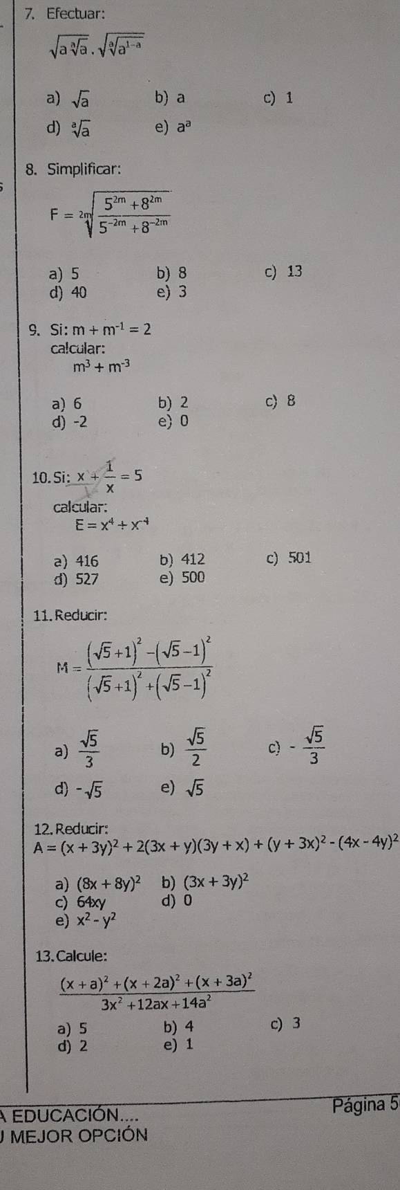 Efectuar:
sqrt(asqrt [a]a)· sqrt(sqrt [a]a^(1-a))
a) sqrt(a) b) a c) 1
d) sqrt[a](a) e) a^a
8. Simplificar:
F=sqrt[2m](frac 5^(2m)+8^(2m))5^(-2m)+8^(-2m)
a) 5 b)8 c) 13
d) 40 e) 3
9、 Si: m+m^(-1)=2
ca!cular:
m^3+m^(-3)
a) 6 b) 2 c 8
d) -2 e)0
10 Si:x+ 1/x =5
calcular:
E=x^4/ x^(-4)
a) 416 b) 412 c) 501
d) 527 e) 500
11. Reducir:
M=frac (sqrt(5)+1)^2-(sqrt(5)-1)^2(sqrt(5)+1)^2+(sqrt(5)-1)^2
a)  sqrt(5)/3  b)  sqrt(5)/2  c) - sqrt(5)/3 
d) -sqrt(5) e) sqrt(5)
12. Reducir:
A=(x+3y)^2+2(3x+y)(3y+x)+(y+3x)^2-(4x-4y)^2
a) (8x+8y)^2 b) (3x+3y)^2
c) 64xy d) 0
e) x^2-y^2
13. Calcule:
frac (x+a)^2+(x+2a)^2+(x+3a)^23x^2+12ax+14a^2
a) 5 b) 4 c) 3
d) 2 e) 1
A EDUCACIÓN....  Página 5
J MEJOR OPCIÓN