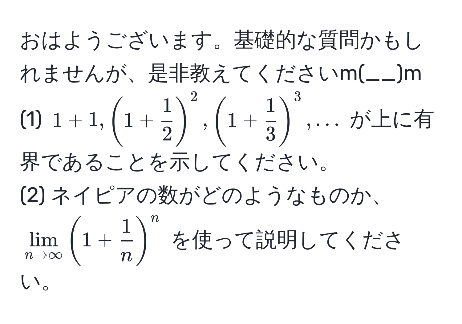 おはようございます。基礎的な質問かもしれませんが、是非教えてくださいm(__)m  
(1) $1 + 1, (1 +  1/2 )^2, (1 +  1/3 )^3, ...$ が上に有界であることを示してください。  
(2) ネイピアの数がどのようなものか、$lim_n to ∈fty (1 +  1/n )^n$ を使って説明してください。