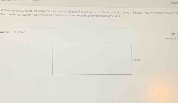 00:39 
If Patricia were to paint her living room alone, it would take 5 hours. Her sister Gloria could do the job in 8 hours. How many hours would it tal 
them working together? Express your answer as a fraction reduced to lowest terms, if needed. 
Answer 10 Points 
Keyboard 5