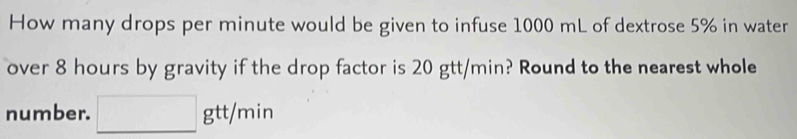 How many drops per minute would be given to infuse 1000 mL of dextrose 5% in water 
over 8 hours by gravity if the drop factor is 20 gtt/min? Round to the nearest whole 
number. □ gtt/min