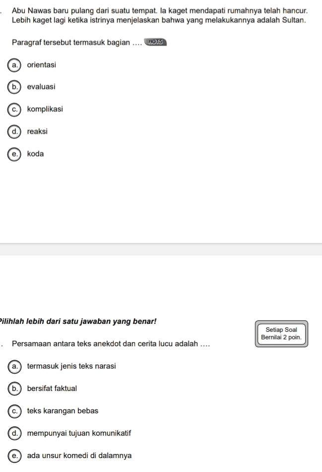 Abu Nawas baru pulang dari suatu tempat. la kaget mendapati rumahnya telah hancur.
Lebih kaget lagi ketika istrinya menjelaskan bahwa yang melakukannya adalah Sultan.
Paragraf tersebut termasuk bagian .... HOTS
a. orientasi
b.) evaluasi
c. komplikasi
d. reaksi
e.) koda
Pilihlah lebih dari satu jawaban yang benar!
Setiap Soal
Bernilai 2 poin.
Persamaan antara teks anekdot dan cerita lucu adalah ....
a. termasuk jenis teks narasi
b. ) bersifat faktual
c. ) teks karangan bebas
d. mempunyai tujuan komunikatif
e.) ada unsur komedi di dalamnya