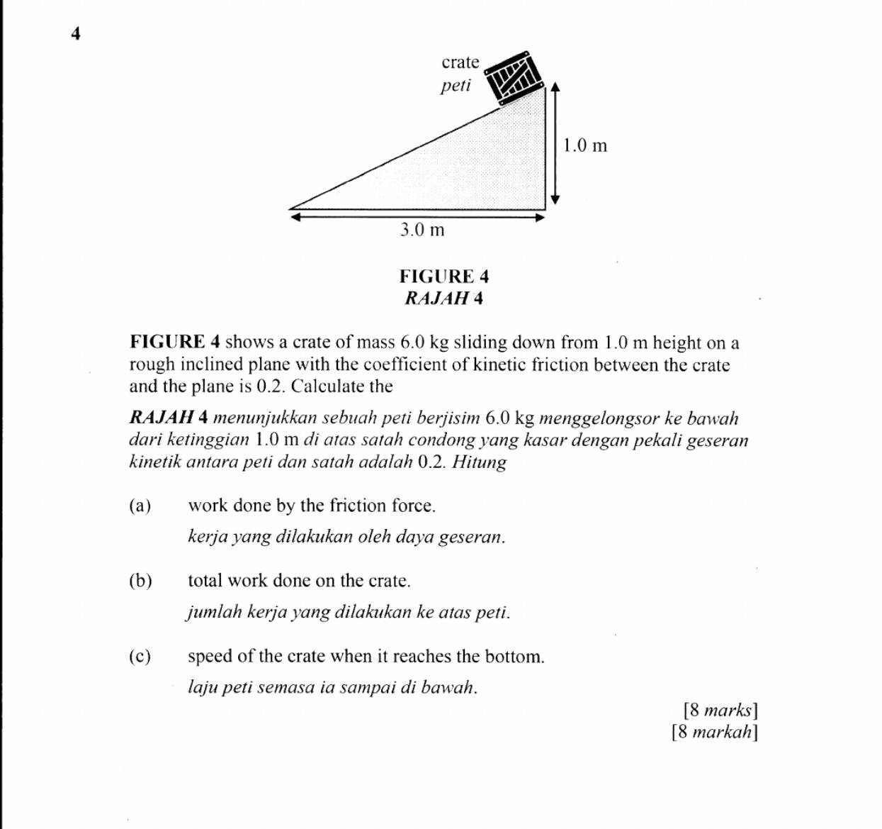 FIGURE 4 
RAJAH 4 
FIGURE 4 shows a crate of mass 6.0 kg sliding down from 1.0 m height on a 
rough inclined plane with the coefficient of kinetic friction between the crate 
and the plane is 0.2. Calculate the 
RAJAH 4 menunjukkan sebuah peti berjisim 6.0 kg menggelongsor ke bawah 
dari ketinggian 1.0 m di atas satah condong yang kasar dengan pekali geseran 
kinetik antara peti dan satah adalah 0.2. Hitung 
(a) work done by the friction force. 
kerja yang dilakukan oleh daya geseran. 
(b) total work done on the crate. 
jumlah kerja yang dilakukan ke atas peti. 
(c) speed of the crate when it reaches the bottom. 
laju peti semasa ia sampai di bawah. 
[8 marks] 
[8 markah]