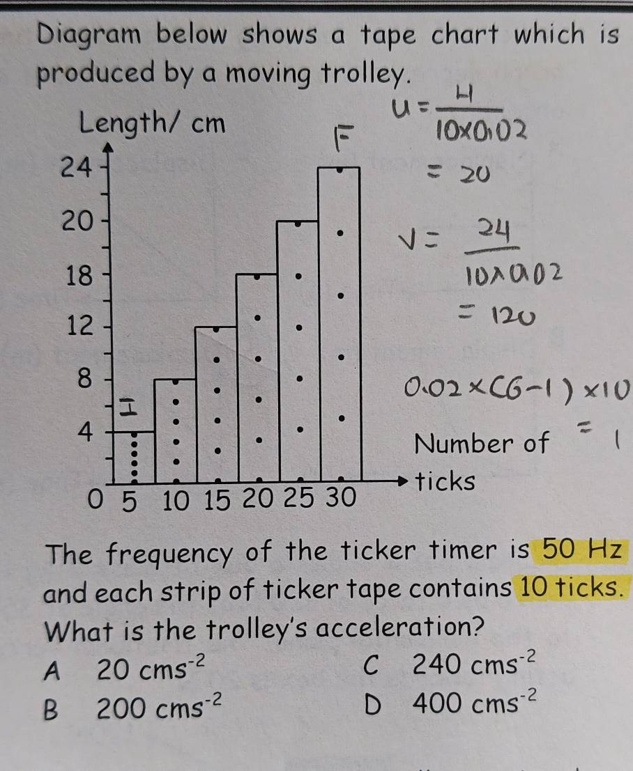 Diagram below shows a tape chart which is
produced by a moving trolley.
The frequency of the ticker timer is 50 Hz
and each strip of ticker tape contains 10 ticks.
What is the trolley's acceleration?
A 20cms^(-2)
C 240cms^(-2)
B 200cms^(-2)
D 400cms^(-2)