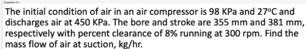 Queation I1: 
The initial condition of air in an air compressor is 98 KPa and 27°C and 
discharges air at 450 KPa. The bore and stroke are 355 mm and 381 mm, 
respectively with percent clearance of 8% running at 300 rpm. Find the 
mass flow of air at suction, kg/hr.