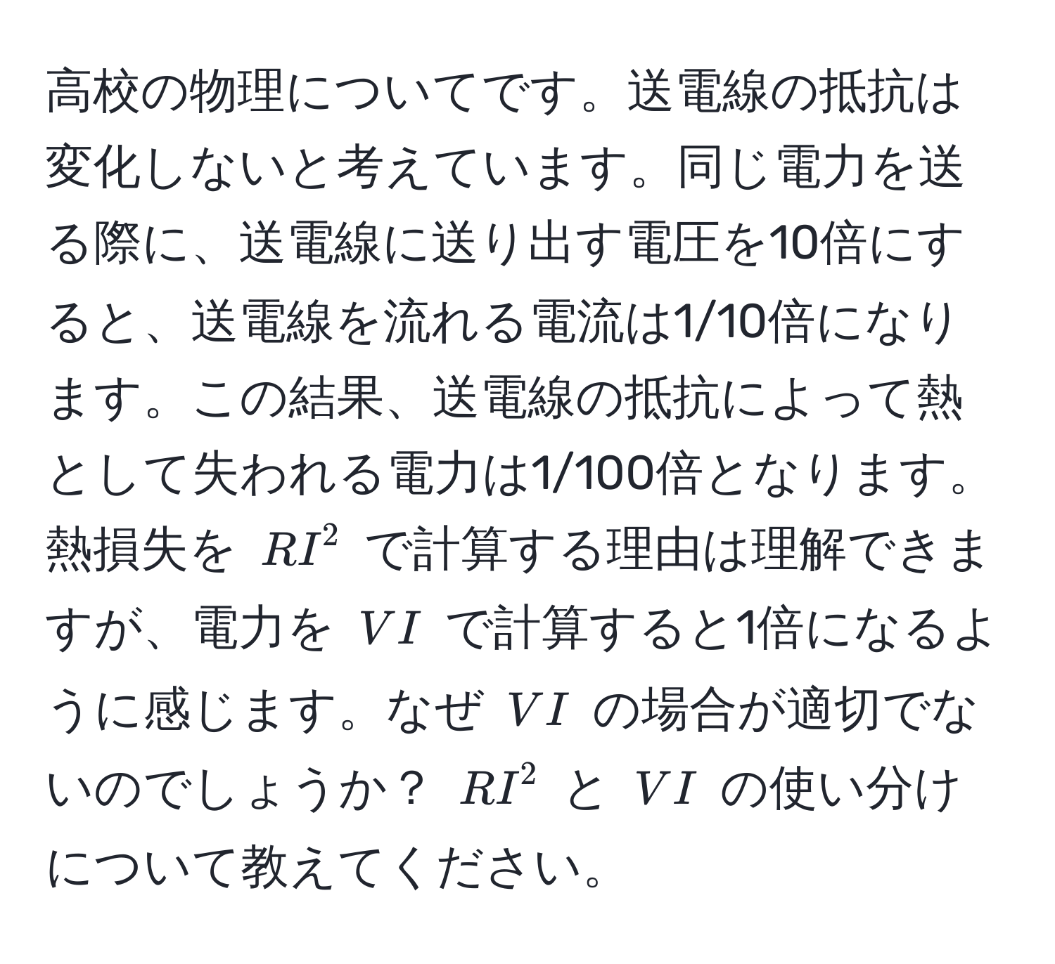 高校の物理についてです。送電線の抵抗は変化しないと考えています。同じ電力を送る際に、送電線に送り出す電圧を10倍にすると、送電線を流れる電流は1/10倍になります。この結果、送電線の抵抗によって熱として失われる電力は1/100倍となります。熱損失を $RI^2$ で計算する理由は理解できますが、電力を $VI$ で計算すると1倍になるように感じます。なぜ $VI$ の場合が適切でないのでしょうか？ $RI^2$ と $VI$ の使い分けについて教えてください。