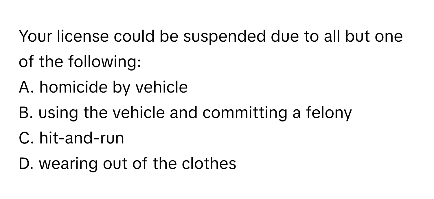 Your license could be suspended due to all but one of the following:

A. homicide by vehicle
B. using the vehicle and committing a felony
C. hit-and-run
D. wearing out of the clothes