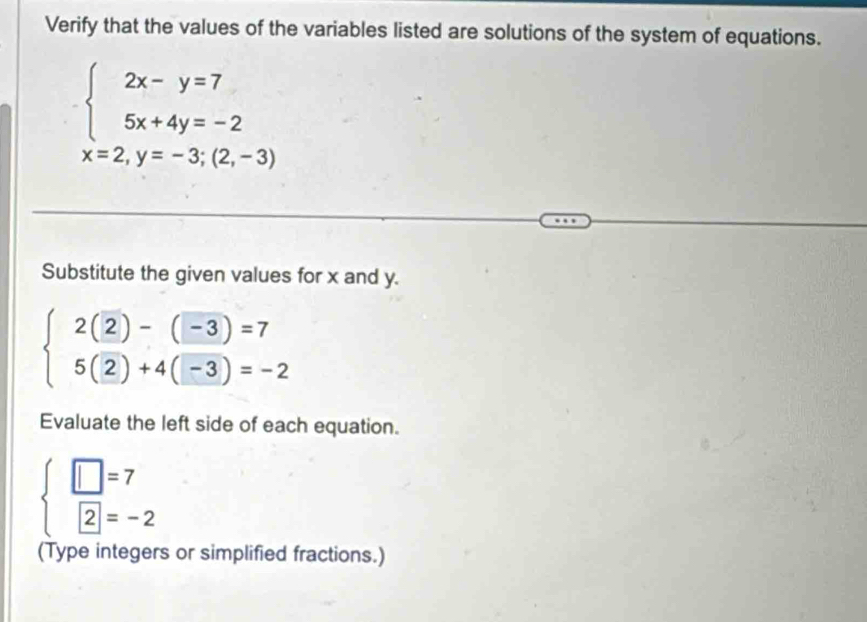 Verify that the values of the variables listed are solutions of the system of equations.
beginarrayl 2x-y=7 5x+4y=-2endarray.
x=2, y=-3;(2,-3)
Substitute the given values for x and y.
beginarrayl 2(2)-(-3)=7 5(2)+4(-3)=-2endarray.
Evaluate the left side of each equation.
beginarrayl □ =7 2=-2endarray.
(Type integers or simplified fractions.)