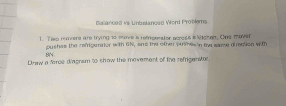 Balanced vs Unbalanced Word Problems 
1. Two movers are trying to move a refrigerator across a kitchen. One mover 
pushes the refrigerator with 6N, and the other pushes in the same direction with
8N. 
Draw a force diagram to show the movement of the refrigerator,