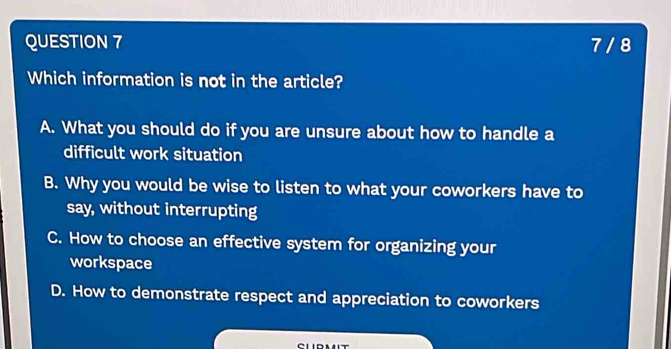 7 / 8
Which information is not in the article?
A. What you should do if you are unsure about how to handle a
difficult work situation
B. Why you would be wise to listen to what your coworkers have to
say, without interrupting
C. How to choose an effective system for organizing your
workspace
D. How to demonstrate respect and appreciation to coworkers