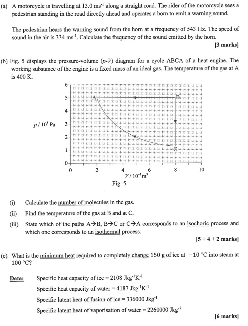 A motorcycle is travelling at 13.0ms^(-1) along a straight road. The rider of the motorcycle sees a 
pedestrian standing in the road directly ahead and operates a horn to emit a warning sound. 
The pedestrian hears the warning sound from the horn at a frequency of 543 Hz. The speed of 
sound in the air is 334ms^(-1). Calculate the frequency of the sound emitted by the horn. 
[3 marks] 
(b) Fig. 5 displays the pressure-volume (p-V) diagram for a cycle ABCA of a heat engine. The 
working substance of the engine is a fixed mass of an ideal gas. The temperature of the gas at A 
is 400 K.
6
5 A
B 
4
p/10^5Pa 3
2
1
C
0
0 2 4 6 8 10
V/10^(-3)m^3
Fig. 5. 
(i) Calculate the number of molecules in the gas. 
(ii) Find the temperature of the gas at B and at C. 
(iii) State which of the paths Ato B, Bto C or Cto A corresponds to an isochoric process and 
which one corresponds to an isothermal process.
[5+4+2 marks] 
(c) What is the minimum heat required to completely change 150 g of ice at -10°C into steam at
100°C 2 
Data: Specific heat capacity of ice =2108Jkg^(-1)K^(-1)
Specific heat capacity of water =4187Jkg^(-1)K^(-1)
Specific latent heat of fusion of ice =336000Jkg^(-1)
Specific latent heat of vaporisation of water =2260000Jkg^(-1)
[6 marks]