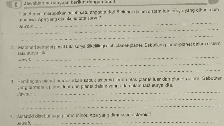 Jawablah pertanyaan berikut dengan tepat. 
1. Planet bumi merupakan salah satu anggota dari 8 planet dalam sistem tata surya yang dihuni oleh 
_ 
manusia. Apa yang dimaksud tata surya? 
_ 
Jawab: 
_ 
2. Matahari sebagai pusat tata surya dikelilingi oleh planet-planet. Sebutkan planet-planet dalam sistem 
tata surya kita. 
_ 
Jawab: 
_ 
_ 
3. Pembagian planet berdasarkan sabuk asteroid terdiri atas planet luar dan planet dalam. Sebutkan 
_ 
yang termasuk planet luar dan planet dalam yang ada dalam tata surya kita. 
_ 
Jawab: 
_ 
4. Asteroid disebut juga planet minor. Apa yang dimaksud asteroid? 
Jawab: 
_