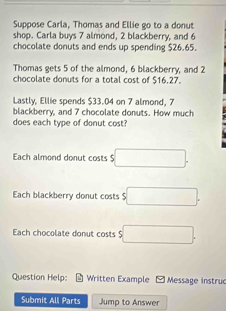 Suppose Carla, Thomas and Ellie go to a donut 
shop. Carla buys 7 almond, 2 blackberry, and 6
chocolate donuts and ends up spending $26.65. 
Thomas gets 5 of the almond, 6 blackberry, and 2
chocolate donuts for a total cost of $16.27. 
Lastly, Ellie spends $33.04 on 7 almond, 7
blackberry, and 7 chocolate donuts. How much 
does each type of donut cost? 
Each almond donut costs $ □. 
Each blackberry donut costs $ □. 
Ech chocolate donut costs $ □. 
Question Help: Written Example Message instru 
Submit All Parts Jump to Answer