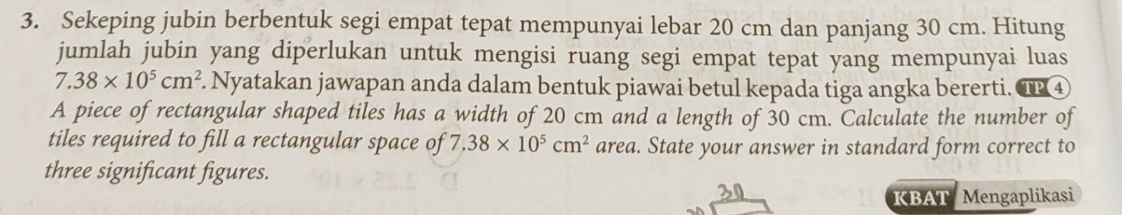 Sekeping jubin berbentuk segi empat tepat mempunyai lebar 20 cm dan panjang 30 cm. Hitung 
jumlah jubin yang diperlukan untuk mengisi ruang segi empat tepat yang mempunyai luas
7.38* 10^5cm^2. Nyatakan jawapan anda dalam bentuk piawai betul kepada tiga angka bererti. TP 4 
A piece of rectangular shaped tiles has a width of 20 cm and a length of 30 cm. Calculate the number of 
tiles required to fill a rectangular space of 7.38* 10^5cm^2 area. State your answer in standard form correct to 
three significant figures. 
30 
KBAT Mengaplikasi