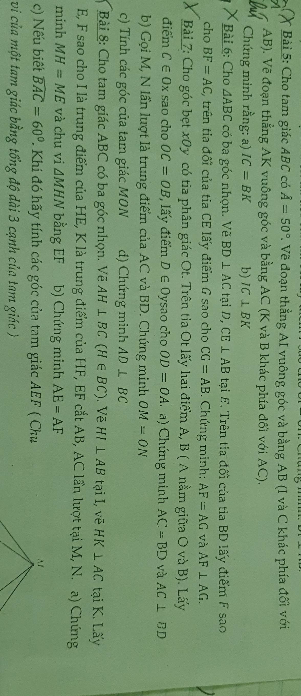 Cho tam giác ABC có hat A=50°. Vẽ đoạn thẳng AI vuông góc và bằng AB (I và C khác phía đối với
AB). Vẽ đoạn thẳng AK vuông góc và bằng AC (K và B khác phía đối với AC). 
Chứng minh rằng: a) IC=BK b) IC⊥ BK
Bài 6: Cho △ ABC có ba góc nhọn. Vẽ BD⊥ ACt taiD, CE⊥ AB tại E. Trên tia đối của tia BD lấy điểm F sao 
cho BF=AC C, trên tia đối của tia CE lấy điểm G sao cho CG=AB. Chứng minh: AF=AG và AF⊥ AG. 
Bài 7: Cho góc bẹt x0y có tia phân giác Ot. Trên tia Ot lấy hai điểm A, B ( A nằm giữa O và B). Lấy 
điểm C∈ Ox sao cho OC=OB , lấy điểm D∈ O ysao cho OD=OA. a) Chứng minh AC=BD và AC⊥ BD
b) Gọi M, N lần lượt là trung điểm của AC và BD. Chứng minh OM=ON
c) Tính các góc của tam giác MON d) Chứng minh AD⊥ BC
Bài 8: Cho tam giác ABC có ba góc nhọn. Vẽ AH⊥ BC(H∈ BC). Vẽ HI⊥ AB tại I, vẽ HK⊥ AC tại K. Lấy
E, F sao cho I là trung điểm của HE, K là trung điểm của HF, EF cắt AB, AC lần lượt tại M, N. a) Chứng 
minh MH=ME và chu vi △ MHN bằng EF b) Chứng minh AE=AF
c) Nếu biết widehat BAC=60° T Khi đó hãy tính các góc của tam giác AEF ( Chu 
vi của một tam giác bằng tổng độ dài 3 cạnh của tam giác )