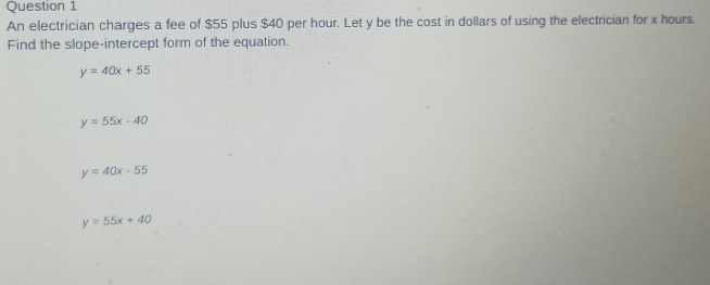 An electrician charges a fee of $55 plus $40 per hour. Let y be the cost in dollars of using the electrician for x hours.
Find the slope-intercept form of the equation.
y=40x+55
y=55x-40
y=40x-55
y=55x+40