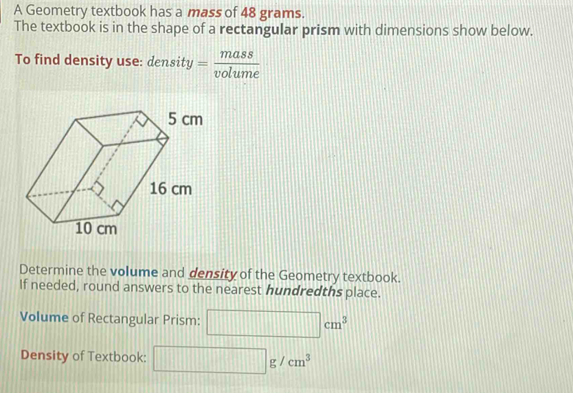 A Geometry textbook has a mass of 48 grams. 
The textbook is in the shape of a rectangular prism with dimensions show below. 
To find density use: density = mass/volume 
Determine the volume and density of the Geometry textbook. 
If needed, round answers to the nearest hundredths place. 
Volume of Rectangular Prism: □ cm^3
Density of Textbook: □ g/cm^3