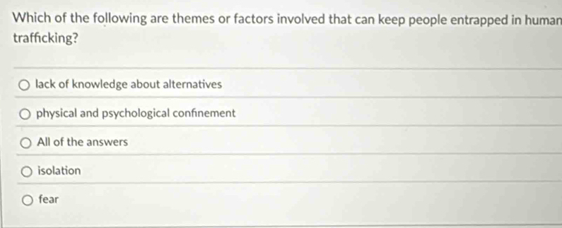 Which of the following are themes or factors involved that can keep people entrapped in human
traffcking?
lack of knowledge about alternatives
physical and psychological confnement
All of the answers
isolation
fear