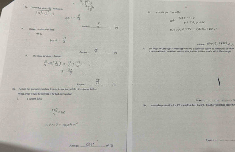 Given that sin a 60° , find co a.
il. a circular plot. (
Asswer
h. Hence, or otherwise find _[2]
i tan σ,
_ m² [3]
b. The length of a rectangle is measured correct to 2 significant figures as 2600cm and its width
Answer:_ [1] is measured correct to nearest meter as 16m, find the smallest area in m² of this rectangle.
ii. the value of sin a + 5 cos a.
27
Answer:_ [2]
8a. A man has enough boundary fencing to enclose a field of perimeter 440 m.
What areas would he enclose if he had surrounded
i a square field, Answer:_
9a. A man buys an article for $51 and sells it later for $68. Find his percentage of profit
Answer:
_
Answer:_ m^2[2]