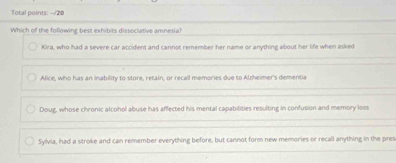 Total points: --/20
Which of the following best exhibits dissociative amnesia?
Kira, who had a severe car accident and cannot remember her name or anything about her life when asked
Alice, who has an inability to store, retain, or recall memories due to Alzheimer's dementia
Doug, whose chronic alcohol abuse has affected his mental capabilities resulting in confusion and memory loss
Sylvia, had a stroke and can remember everything before, but cannot form new memories or recall anything in the pres