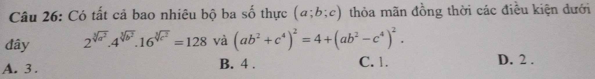 Có tất cả bao nhiêu bộ ba số thực (a;b;c) thỏa mãn đồng thời các điều kiện dưới
đây
2^(sqrt[3](a^2))· 4^(sqrt[3](b^2))· 16^(sqrt[3](c^2))=128 và (ab^2+c^4)^2=4+(ab^2-c^4)^2.
A. 3.
B. 4 . C. 1. D. 2.