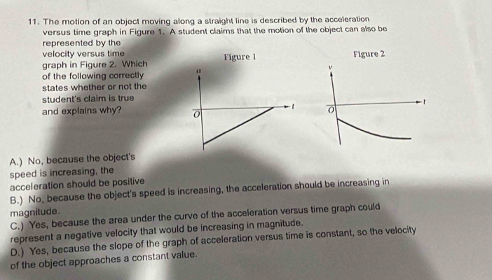 The motion of an object moving along a straight line is described by the acceleration
versus time graph in Figure 1. A student claims that the motion of the object can also be
represented by the
velocity versus time
graph in Figure 2. Which Figure l
of the following correctly a
states whether or not the
student's claim is true
1
and explains why? 0
A.) No, because the object's
speed is increasing, the
acceleration should be positive
B.) No. because the object's speed is increasing, the acceleration should be increasing in
magnitude.
C.) Yes, because the area under the curve of the acceleration versus time graph could
represent a negative velocity that would be increasing in magnitude.
D.) Yes, because the slope of the graph of acceleration versus time is constant, so the velocity
of the object approaches a constant value.