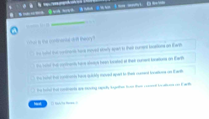 ns proproßs somqus 
Ms Ace B. Hora : Gasnary 
_
What is the continental drift theory?
ihe belief that continents have moved slowly apart to their current locations on Earth
the beief that continents have always been located at their current locations on Earth
the belief that continents have quickly moved apart to their current locations on Earth
the beel that continents are moving rapidly together from their current locations on Earth
Next 3 Mak Fis Revir