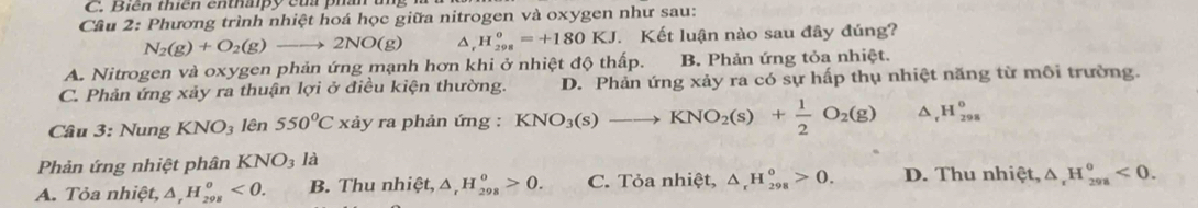 Biến thiên enthaipy của phần
Câu 2: Phương trình nhiệt hoá học giữa nitrogen và oxygen như sau:
N_2(g)+O_2(g)to 2NO(g) H_(298)^0=+180KJ Kết luận nào sau đây đúng?
A. Nitrogen và oxygen phản ứng mạnh hơn khi ở nhiệt độ thấp. B. Phản ứng tỏa nhiệt.
C. Phản ứng xảy ra thuận lợi ở điều kiện thường. D. Phản ứng xảy ra có sự hấp thụ nhiệt năng từ môi trường.
Câu 3: Nung KNO_3 lên 550°Cx rảy ra phản ứng : KNO_3(s)to KNO_2(s)+ 1/2 O_2(g) ^ H_(298)^0
Phản ứng nhiệt phân KNO_3 là
A. Tỏa nhiệt, △ _rH_(298)^o<0</tex>. B. Thu nhiệt, △ _rH_(298)^o>0. C. Tỏa nhiệt, △ _rH_(298)^o>0. D. Thu nhiệt, △ _rH_(298)^o<0</tex>.